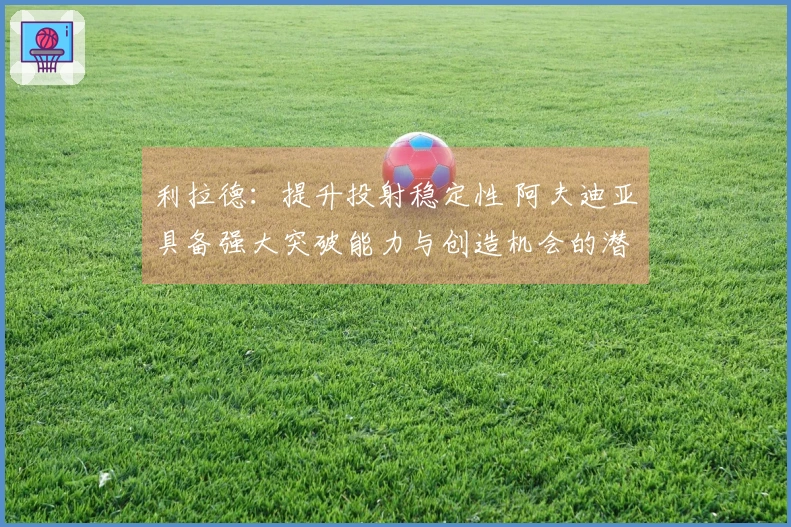 利拉德:提升投射稳定性 阿夫迪亚具备强大突破能力与创造机会的潜力