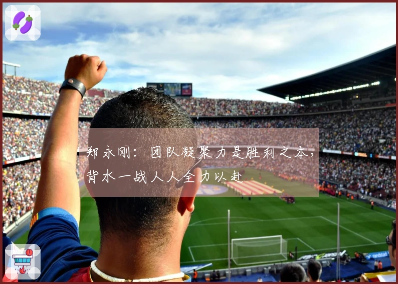 郑永刚：团队凝聚力是胜利之本，背水一战人人全力以赴
