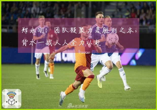 郑永刚：团队凝聚力是胜利之本，背水一战人人全力以赴