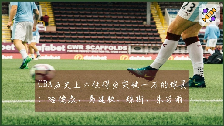 CBA历史上六位得分突破一万的球员:哈德森、易建联、琼斯、朱芳雨、刘炜与王哲林