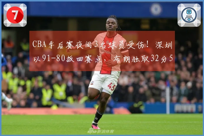 CBA季后赛夜间3名球员受伤！深圳以91-80扳回赛点，布朗独取32分5篮板未果