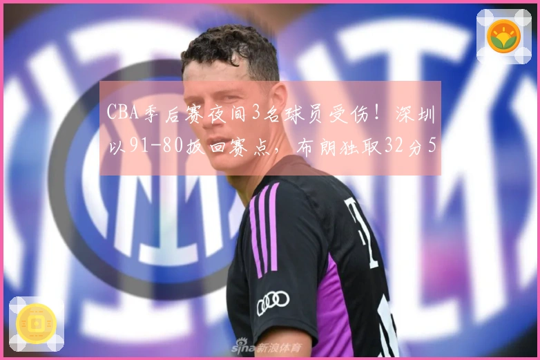 CBA季后赛夜间3名球员受伤！深圳以91-80扳回赛点，布朗独取32分5篮板未果